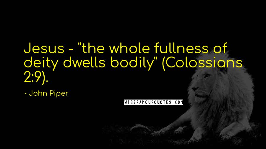 John Piper Quotes: Jesus - "the whole fullness of deity dwells bodily" (Colossians 2:9).