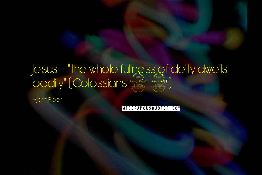 John Piper Quotes: Jesus - "the whole fullness of deity dwells bodily" (Colossians 2:9).