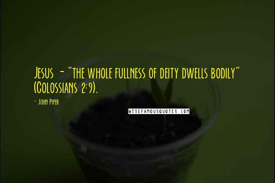 John Piper Quotes: Jesus - "the whole fullness of deity dwells bodily" (Colossians 2:9).