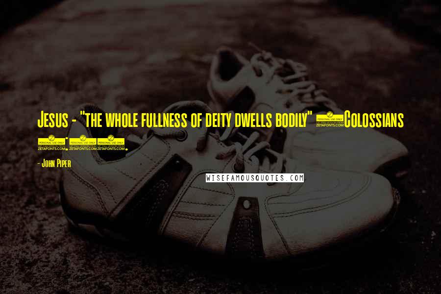 John Piper Quotes: Jesus - "the whole fullness of deity dwells bodily" (Colossians 2:9).