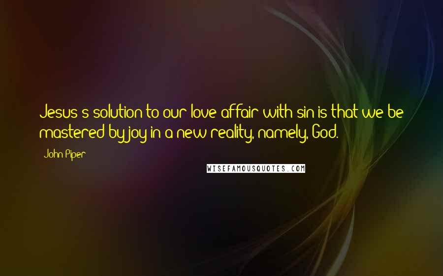 John Piper Quotes: Jesus's solution to our love affair with sin is that we be mastered by joy in a new reality, namely, God.