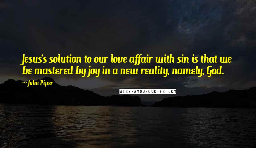 John Piper Quotes: Jesus's solution to our love affair with sin is that we be mastered by joy in a new reality, namely, God.
