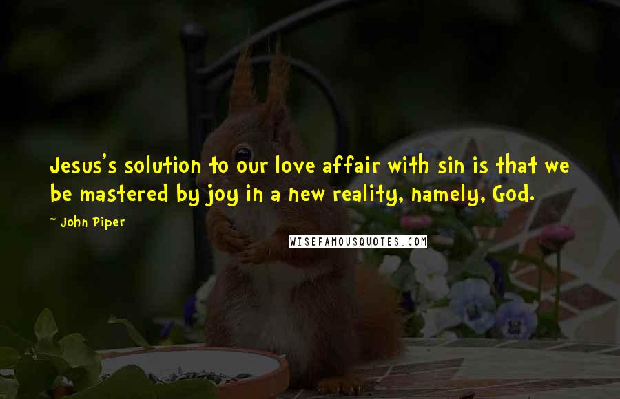 John Piper Quotes: Jesus's solution to our love affair with sin is that we be mastered by joy in a new reality, namely, God.