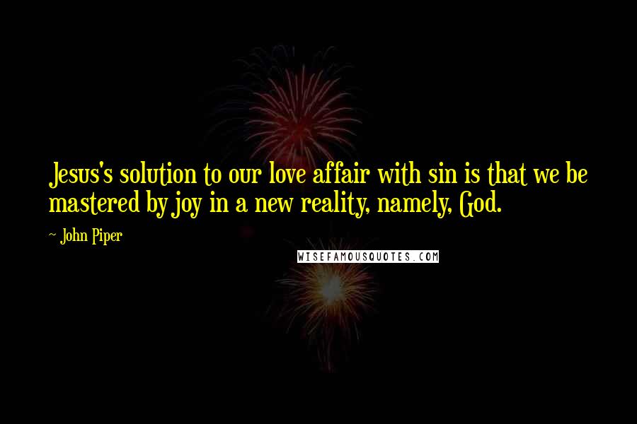 John Piper Quotes: Jesus's solution to our love affair with sin is that we be mastered by joy in a new reality, namely, God.