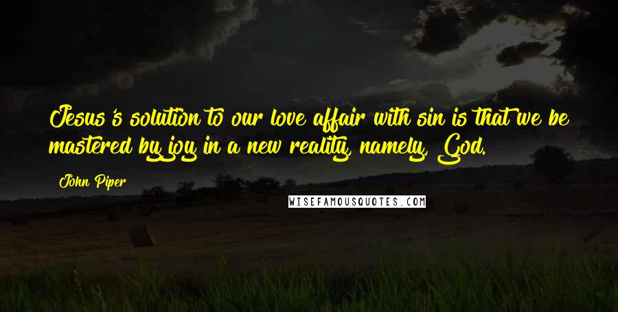 John Piper Quotes: Jesus's solution to our love affair with sin is that we be mastered by joy in a new reality, namely, God.