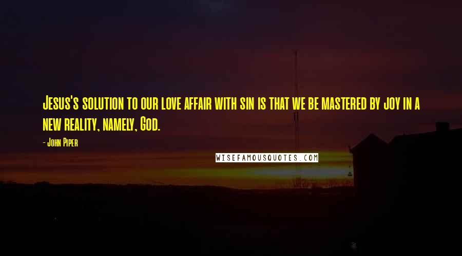 John Piper Quotes: Jesus's solution to our love affair with sin is that we be mastered by joy in a new reality, namely, God.