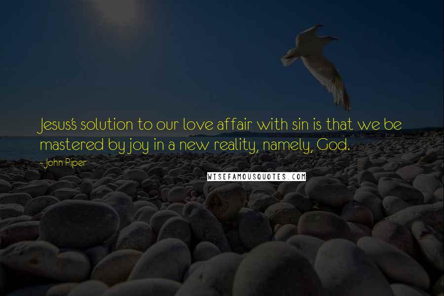 John Piper Quotes: Jesus's solution to our love affair with sin is that we be mastered by joy in a new reality, namely, God.