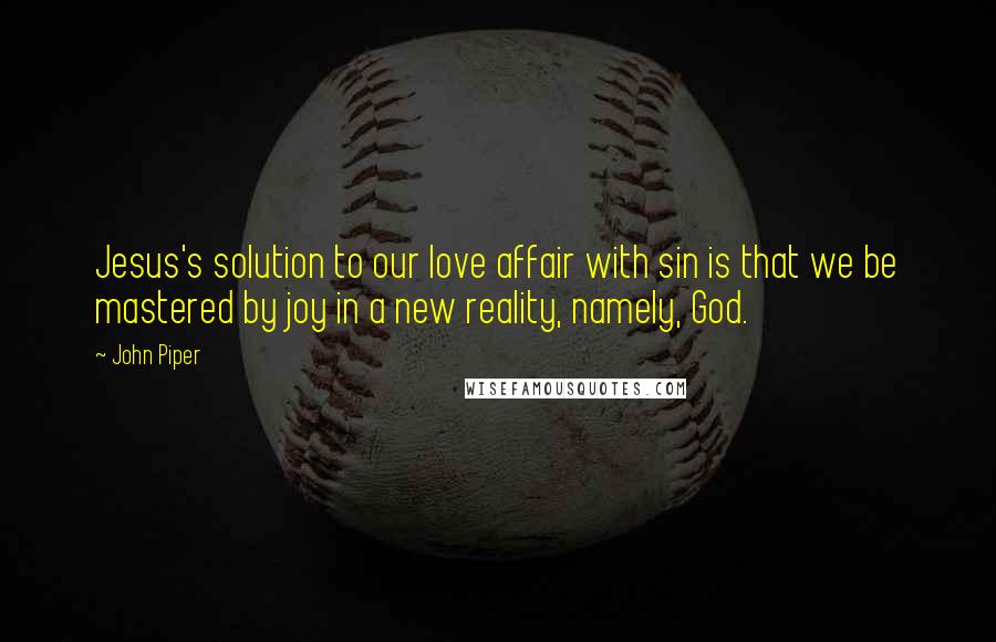 John Piper Quotes: Jesus's solution to our love affair with sin is that we be mastered by joy in a new reality, namely, God.