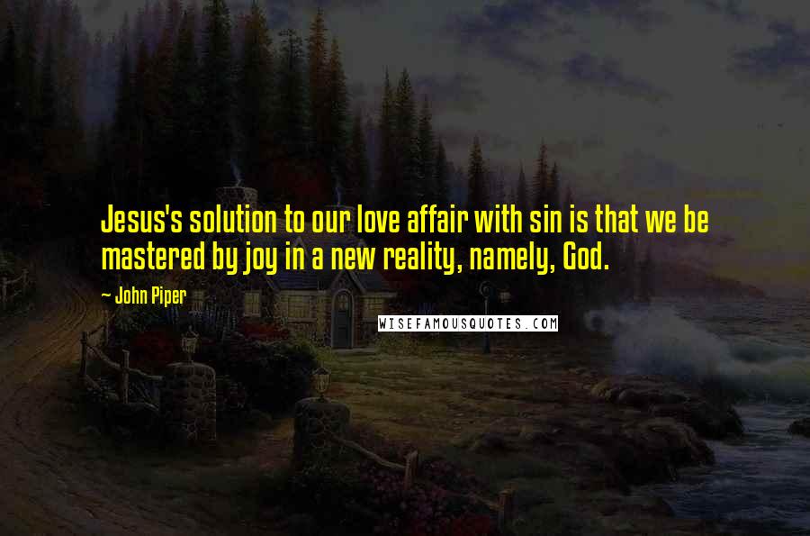 John Piper Quotes: Jesus's solution to our love affair with sin is that we be mastered by joy in a new reality, namely, God.