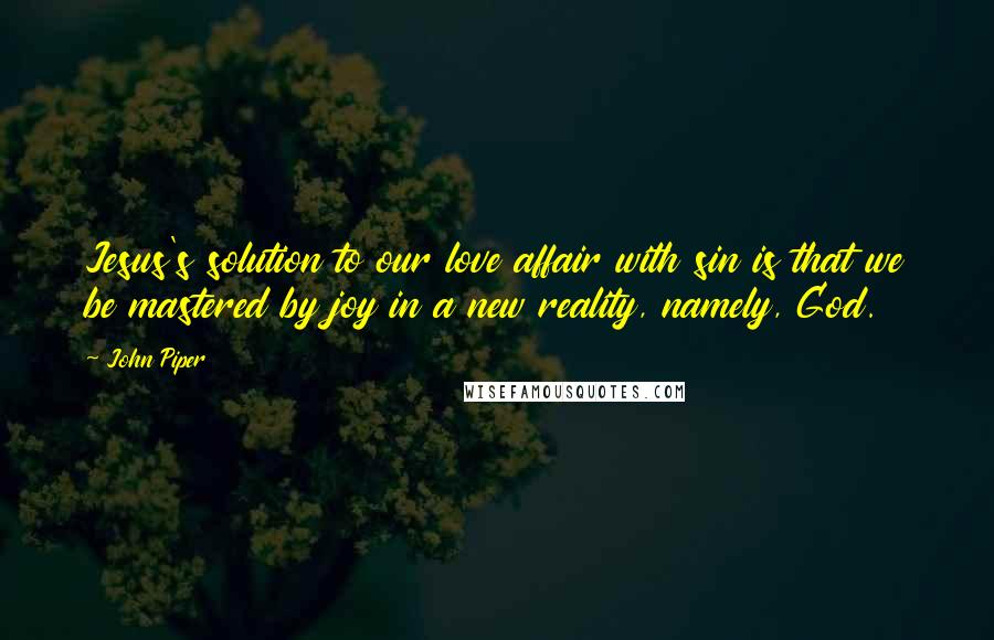 John Piper Quotes: Jesus's solution to our love affair with sin is that we be mastered by joy in a new reality, namely, God.