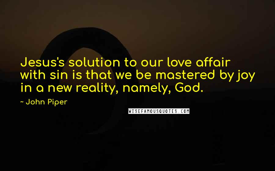 John Piper Quotes: Jesus's solution to our love affair with sin is that we be mastered by joy in a new reality, namely, God.