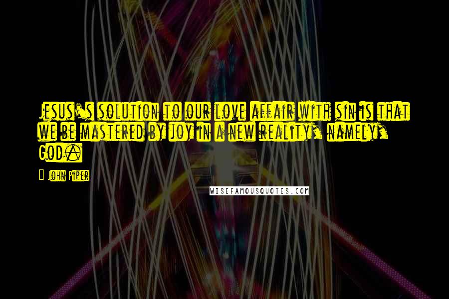 John Piper Quotes: Jesus's solution to our love affair with sin is that we be mastered by joy in a new reality, namely, God.