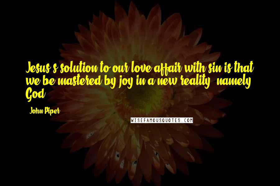 John Piper Quotes: Jesus's solution to our love affair with sin is that we be mastered by joy in a new reality, namely, God.