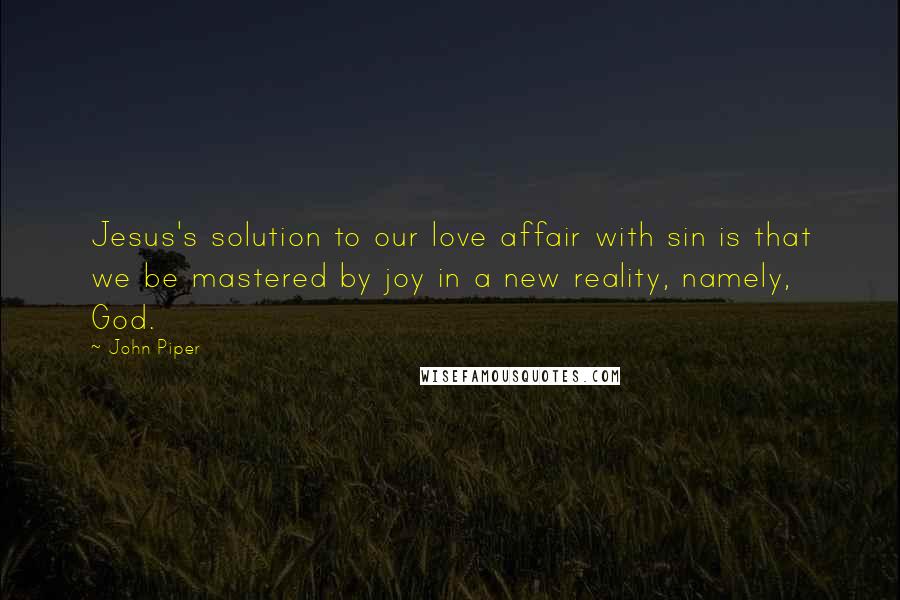 John Piper Quotes: Jesus's solution to our love affair with sin is that we be mastered by joy in a new reality, namely, God.