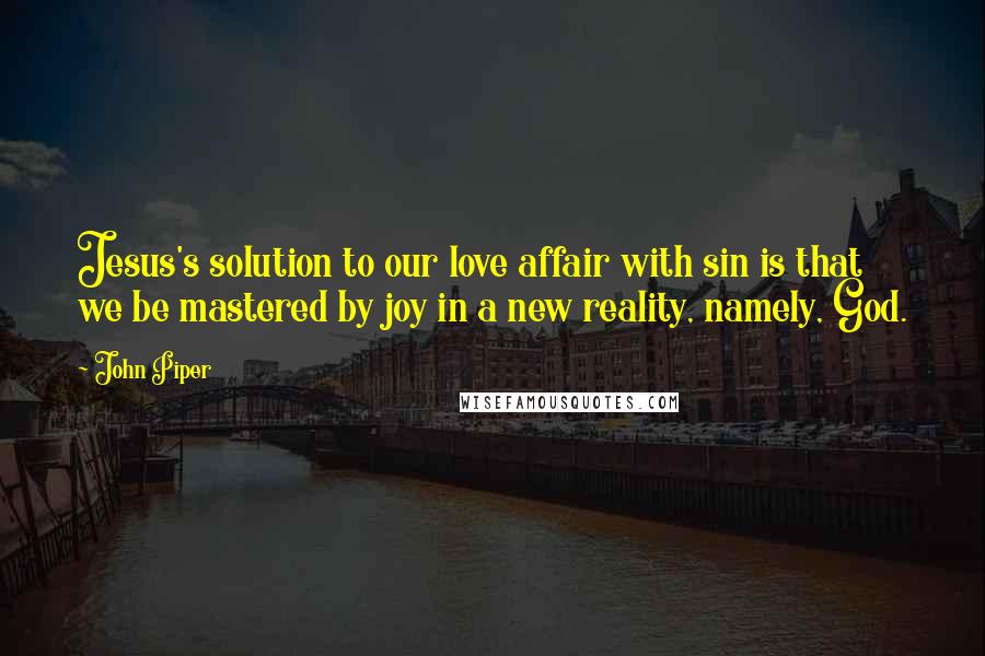 John Piper Quotes: Jesus's solution to our love affair with sin is that we be mastered by joy in a new reality, namely, God.