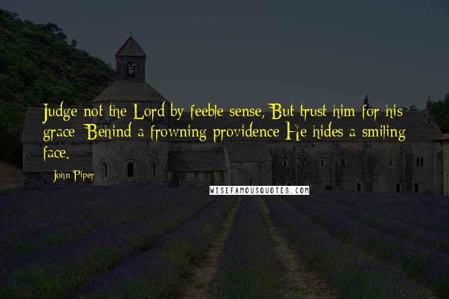 John Piper Quotes: Judge not the Lord by feeble sense, But trust him for his grace; Behind a frowning providence He hides a smiling face.