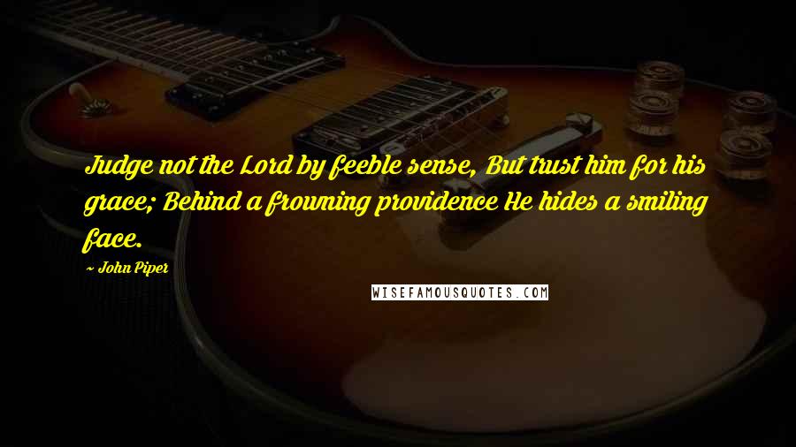 John Piper Quotes: Judge not the Lord by feeble sense, But trust him for his grace; Behind a frowning providence He hides a smiling face.