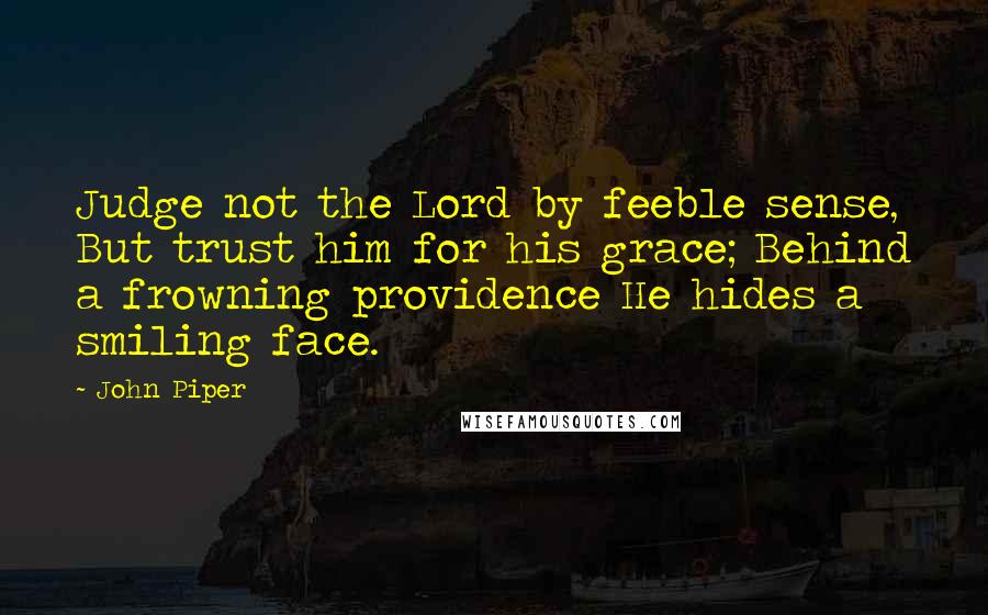 John Piper Quotes: Judge not the Lord by feeble sense, But trust him for his grace; Behind a frowning providence He hides a smiling face.