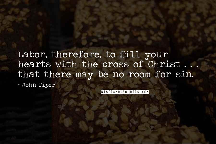John Piper Quotes: Labor, therefore, to fill your hearts with the cross of Christ . . . that there may be no room for sin.