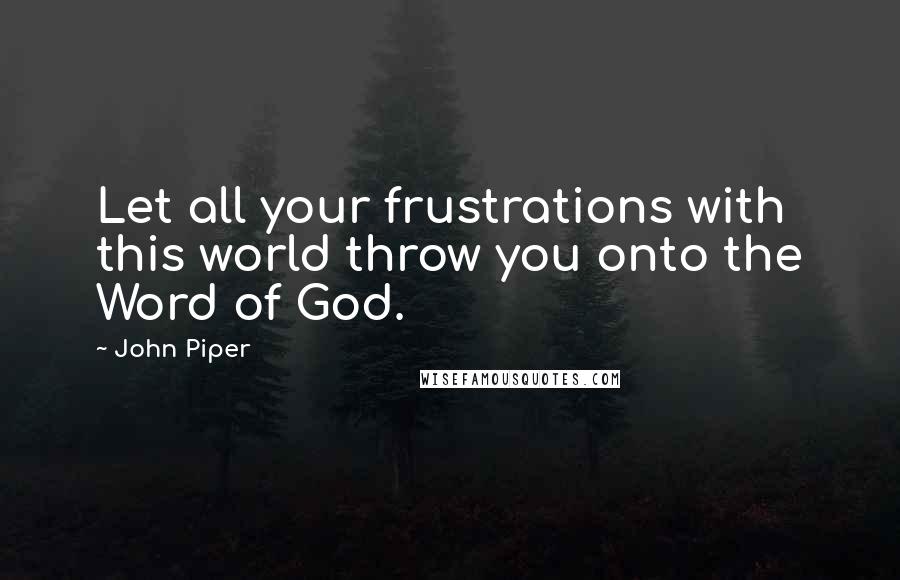 John Piper Quotes: Let all your frustrations with this world throw you onto the Word of God.