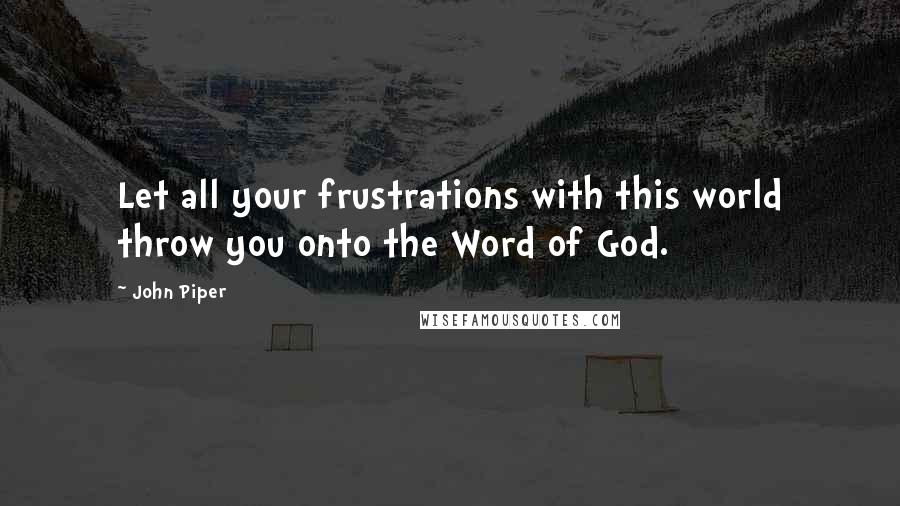 John Piper Quotes: Let all your frustrations with this world throw you onto the Word of God.