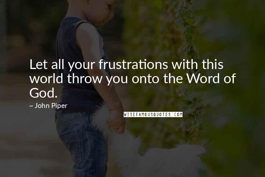 John Piper Quotes: Let all your frustrations with this world throw you onto the Word of God.