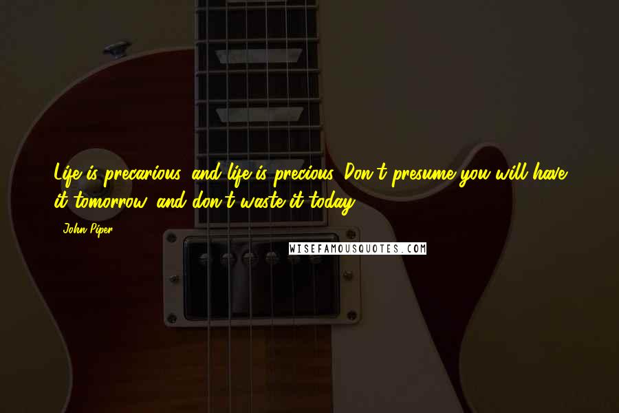 John Piper Quotes: Life is precarious, and life is precious. Don't presume you will have it tomorrow, and don't waste it today.