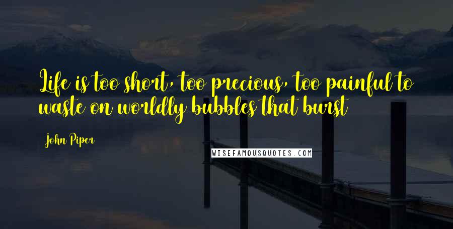 John Piper Quotes: Life is too short, too precious, too painful to waste on worldly bubbles that burst