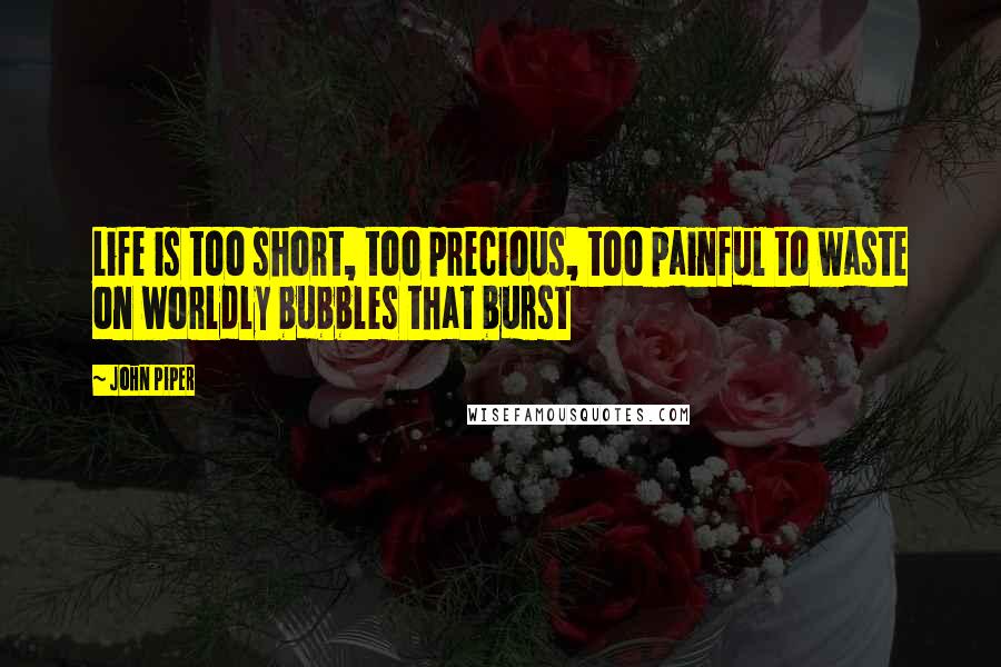 John Piper Quotes: Life is too short, too precious, too painful to waste on worldly bubbles that burst