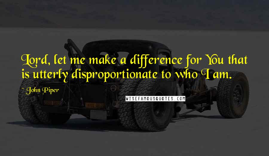 John Piper Quotes: Lord, let me make a difference for You that is utterly disproportionate to who I am.