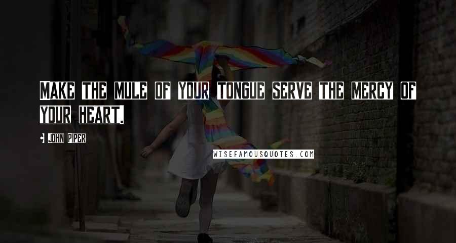 John Piper Quotes: Make the mule of your tongue serve the mercy of your heart.