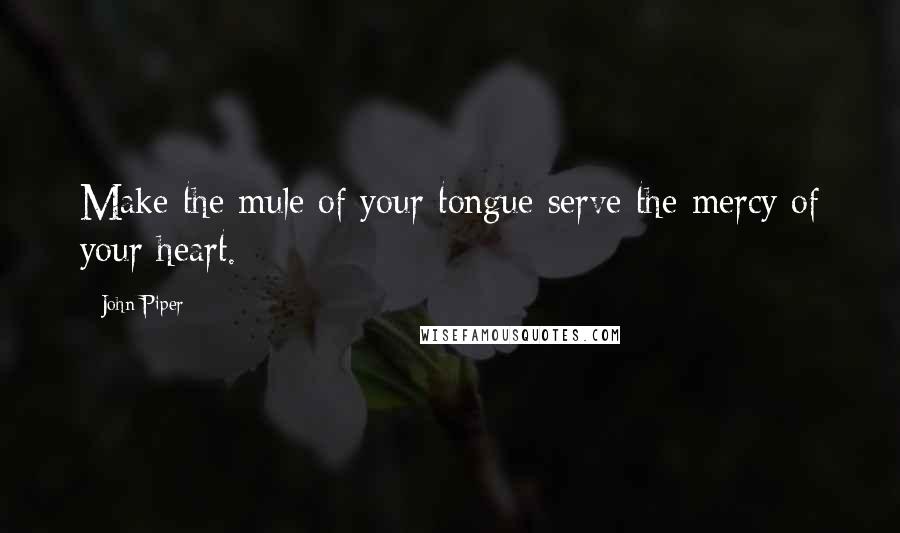 John Piper Quotes: Make the mule of your tongue serve the mercy of your heart.