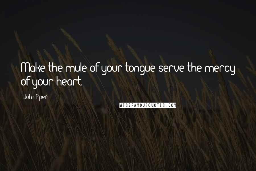John Piper Quotes: Make the mule of your tongue serve the mercy of your heart.