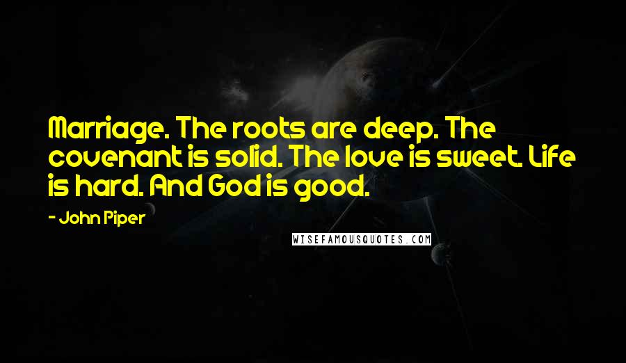 John Piper Quotes: Marriage. The roots are deep. The covenant is solid. The love is sweet. Life is hard. And God is good.