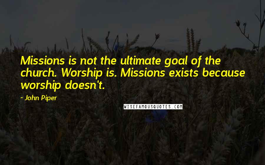 John Piper Quotes: Missions is not the ultimate goal of the church. Worship is. Missions exists because worship doesn't.