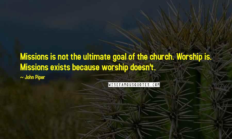 John Piper Quotes: Missions is not the ultimate goal of the church. Worship is. Missions exists because worship doesn't.