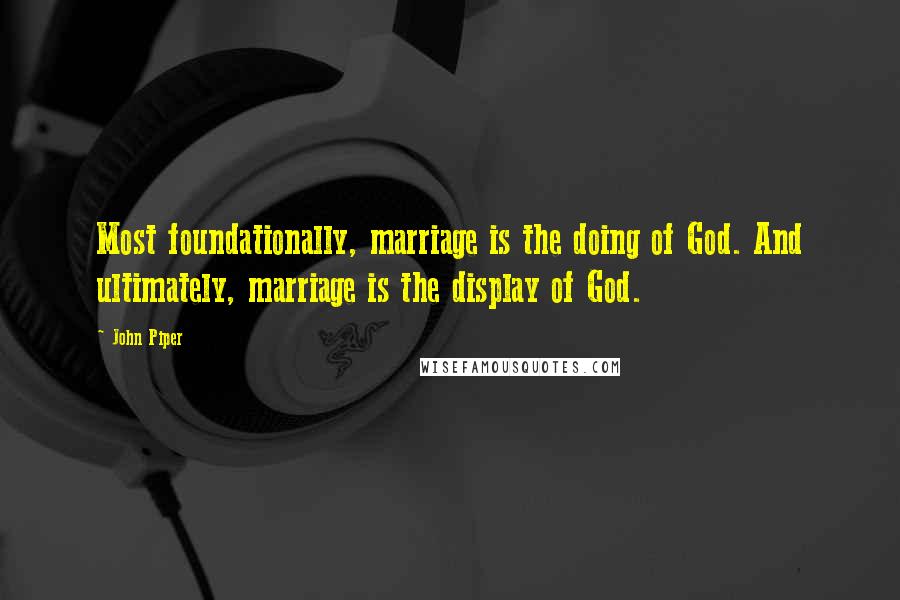 John Piper Quotes: Most foundationally, marriage is the doing of God. And ultimately, marriage is the display of God.