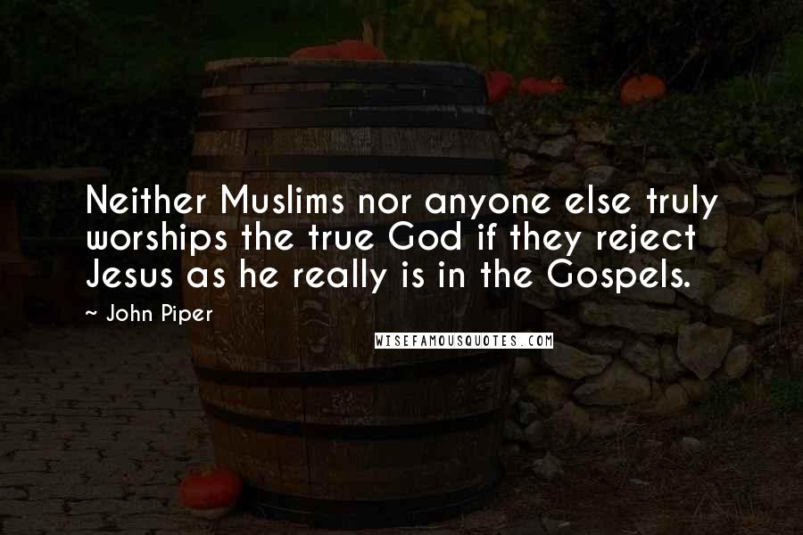 John Piper Quotes: Neither Muslims nor anyone else truly worships the true God if they reject Jesus as he really is in the Gospels.