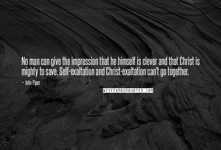 John Piper Quotes: No man can give the impression that he himself is clever and that Christ is mighty to save. Self-exaltation and Christ-exaltation can't go together.