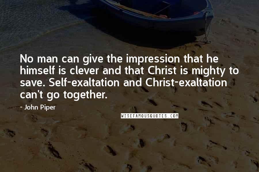 John Piper Quotes: No man can give the impression that he himself is clever and that Christ is mighty to save. Self-exaltation and Christ-exaltation can't go together.