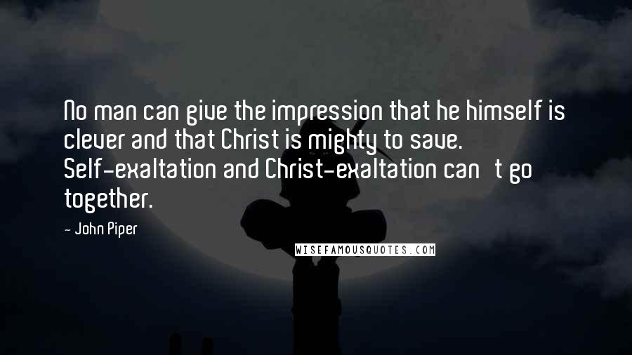 John Piper Quotes: No man can give the impression that he himself is clever and that Christ is mighty to save. Self-exaltation and Christ-exaltation can't go together.