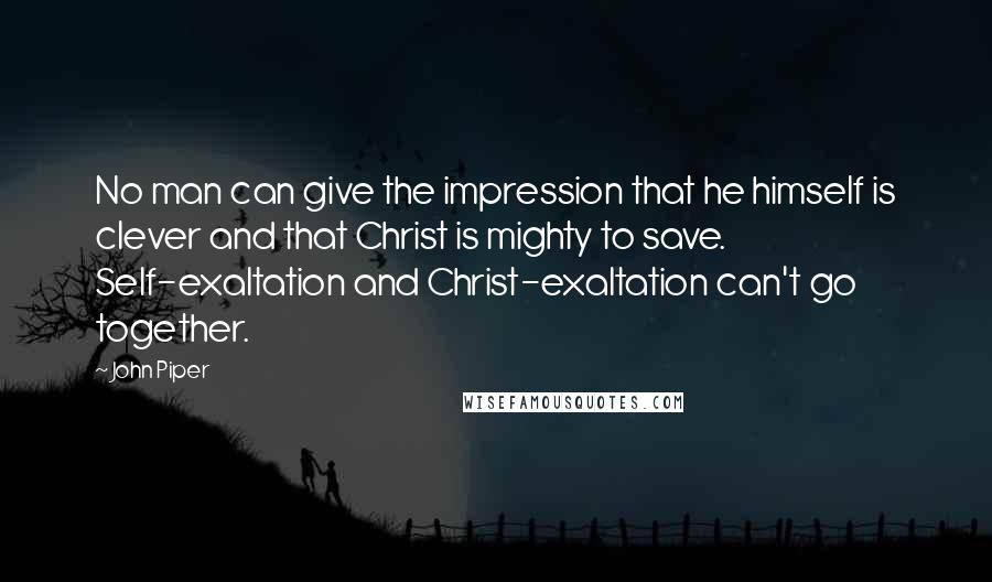 John Piper Quotes: No man can give the impression that he himself is clever and that Christ is mighty to save. Self-exaltation and Christ-exaltation can't go together.