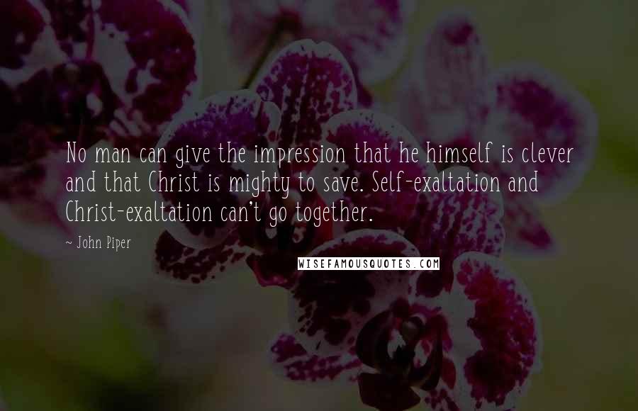 John Piper Quotes: No man can give the impression that he himself is clever and that Christ is mighty to save. Self-exaltation and Christ-exaltation can't go together.