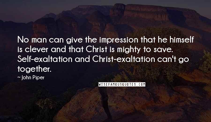 John Piper Quotes: No man can give the impression that he himself is clever and that Christ is mighty to save. Self-exaltation and Christ-exaltation can't go together.