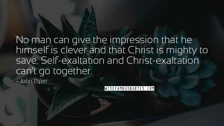 John Piper Quotes: No man can give the impression that he himself is clever and that Christ is mighty to save. Self-exaltation and Christ-exaltation can't go together.