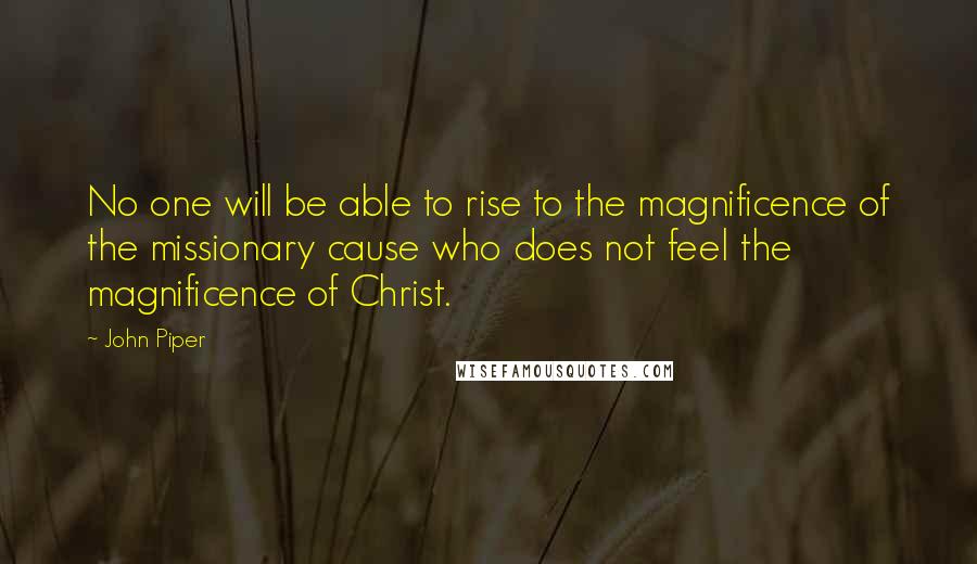 John Piper Quotes: No one will be able to rise to the magnificence of the missionary cause who does not feel the magnificence of Christ.