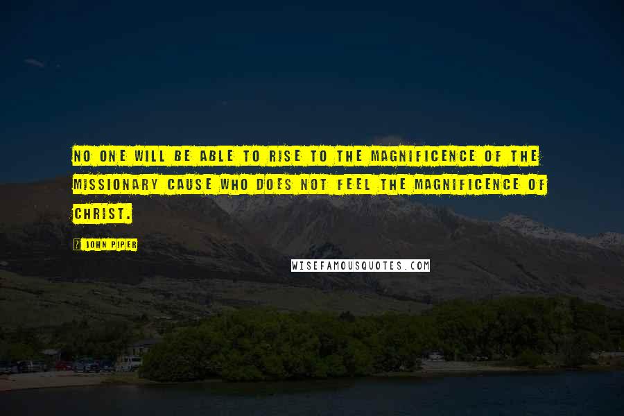 John Piper Quotes: No one will be able to rise to the magnificence of the missionary cause who does not feel the magnificence of Christ.