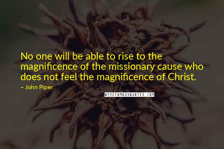 John Piper Quotes: No one will be able to rise to the magnificence of the missionary cause who does not feel the magnificence of Christ.