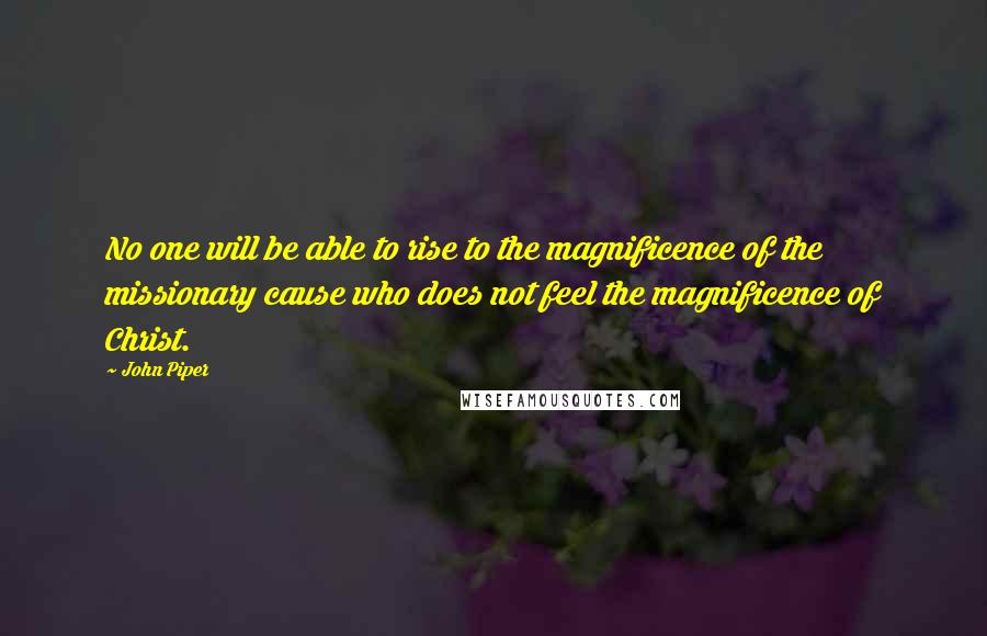 John Piper Quotes: No one will be able to rise to the magnificence of the missionary cause who does not feel the magnificence of Christ.