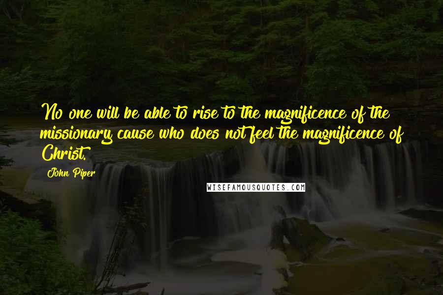 John Piper Quotes: No one will be able to rise to the magnificence of the missionary cause who does not feel the magnificence of Christ.